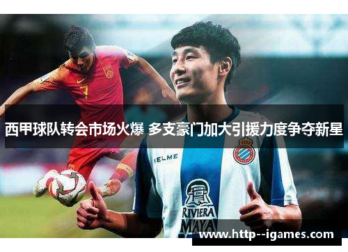 西甲球队转会市场火爆 多支豪门加大引援力度争夺新星