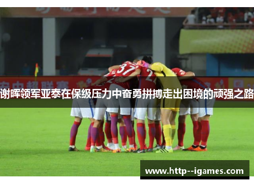 谢晖领军亚泰在保级压力中奋勇拼搏走出困境的顽强之路