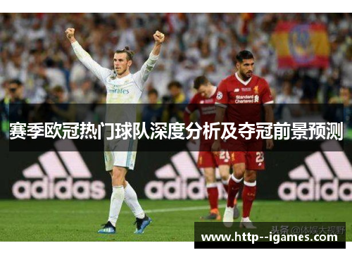 赛季欧冠热门球队深度分析及夺冠前景预测