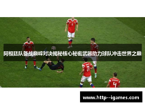 阿根廷队备战巅峰对决揭秘核心秘密武器助力球队冲击世界之巅