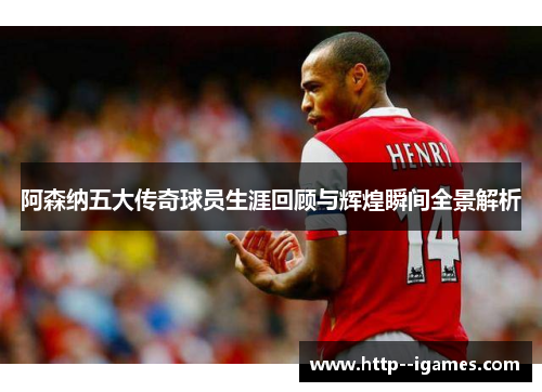 阿森纳五大传奇球员生涯回顾与辉煌瞬间全景解析