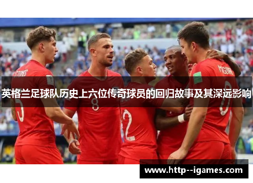 英格兰足球队历史上六位传奇球员的回归故事及其深远影响