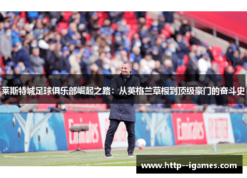 莱斯特城足球俱乐部崛起之路：从英格兰草根到顶级豪门的奋斗史