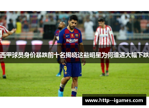 西甲球员身价暴跌前十名揭晓这些明星为何遭遇大幅下跌 西甲球员身价暴跌前十名揭晓这些明星为何遭遇大幅下跌