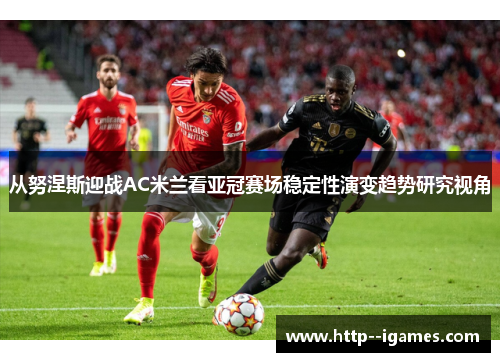 从努涅斯迎战AC米兰看亚冠赛场稳定性演变趋势研究视角 从努涅斯迎战AC米兰看亚冠赛场稳定性演变趋势研究视角