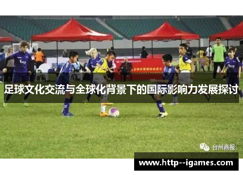 足球文化交流与全球化背景下的国际影响力发展探讨 足球文化交流与全球化背景下的国际影响力发展探讨