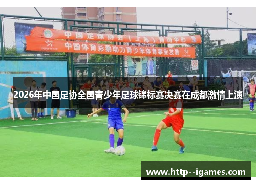 2026年中国足协全国青少年足球锦标赛决赛在成都激情上演 2026年中国足协全国青少年足球锦标赛决赛在成都激情上演