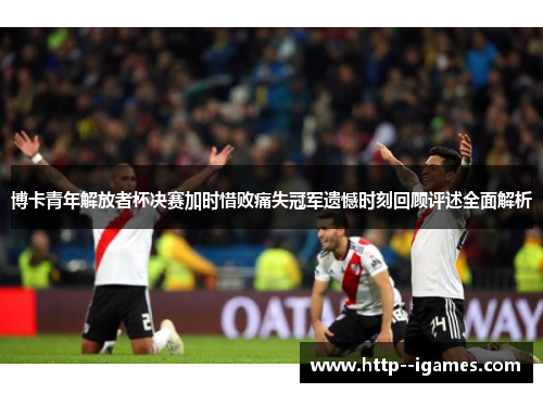 博卡青年解放者杯决赛加时惜败痛失冠军遗憾时刻回顾评述全面解析