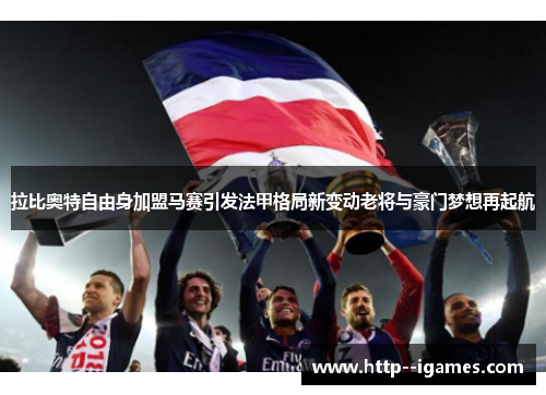 拉比奥特自由身加盟马赛引发法甲格局新变动老将与豪门梦想再起航