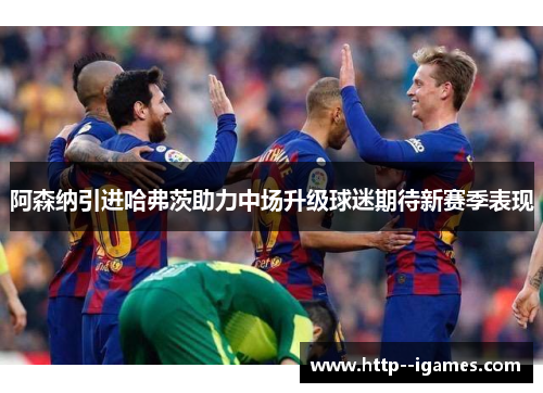 阿森纳引进哈弗茨助力中场升级球迷期待新赛季表现 阿森纳引进哈弗茨助力中场升级球迷期待新赛季表现